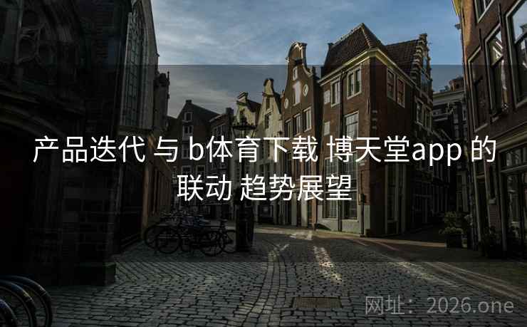 产品迭代 与 b体育下载 博天堂app 的联动 趋势展望