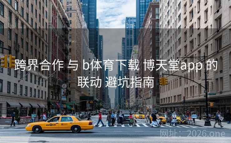 跨界合作 与 b体育下载 博天堂app 的联动 避坑指南